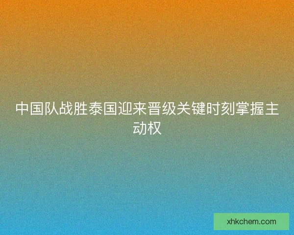 中国队战胜泰国迎来晋级关键时刻掌握主动权